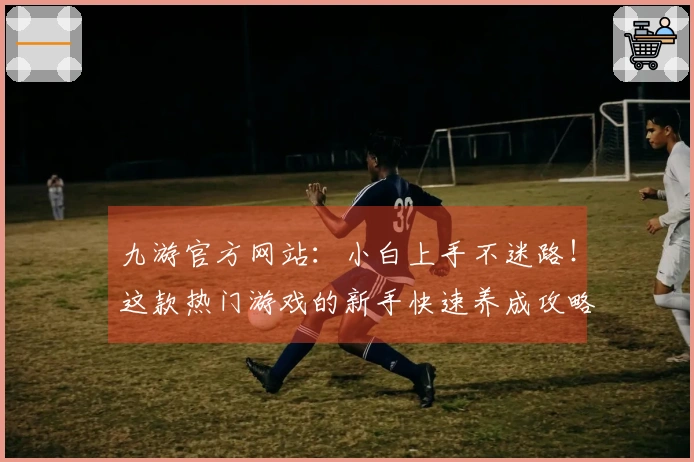九游官方网站：小白上手不迷路！这款热门游戏的新手快速养成攻略，让你赢在起跑线